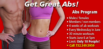 Abs Program • Males / females • Members / non-members • 4 weeks of ab workouts • Every Wednesday in June • 30 minute workouts • Starts June 6 at 5pm • Limit: Only 10 People! • Call 732.349.5959